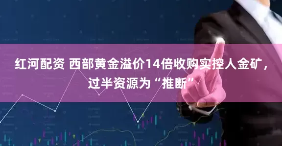红河配资 西部黄金溢价14倍收购实控人金矿，过半资源为“推断”