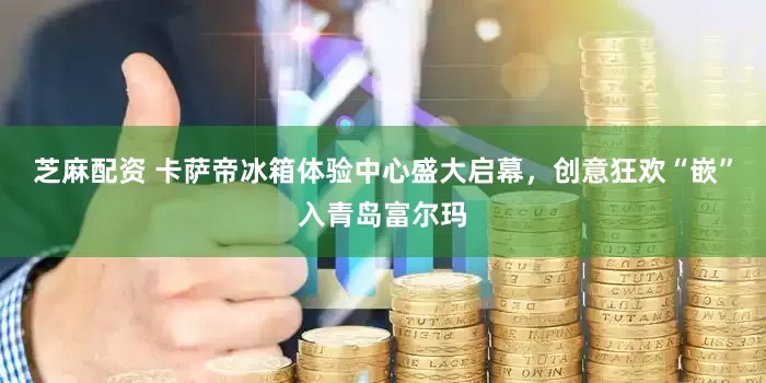 芝麻配资 卡萨帝冰箱体验中心盛大启幕，创意狂欢“嵌”入青岛富尔玛