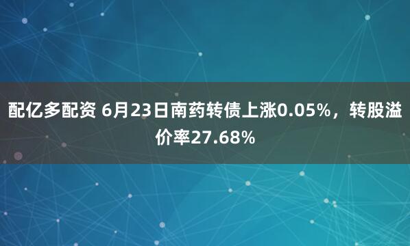 配亿多配资 6月23日南药转债上涨0.05%，转股溢价率27.68%