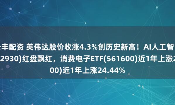 贵丰配资 英伟达股价收涨4.3%创历史新高！AI人工智能ETF(512930)红盘飘红，消费电子ETF(561600)近1年上涨24.44%