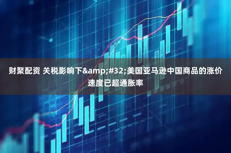 财聚配资 关税影响下 美国亚马逊中国商品的涨价速度已超通胀率