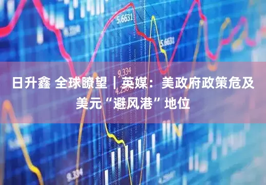 日升鑫 全球瞭望｜英媒：美政府政策危及美元“避风港”地位
