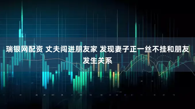 瑞银网配资 丈夫闯进朋友家 发现妻子正一丝不挂和朋友发生关系