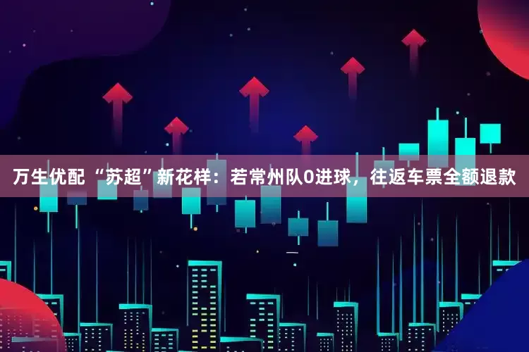 万生优配 “苏超”新花样：若常州队0进球，往返车票全额退款