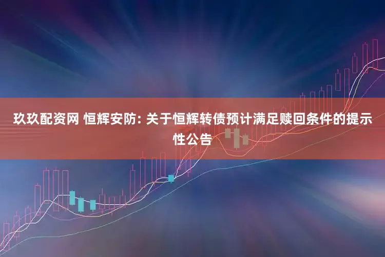玖玖配资网 恒辉安防: 关于恒辉转债预计满足赎回条件的提示性公告