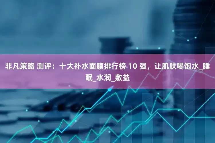 非凡策略 测评：十大补水面膜排行榜 10 强，让肌肤喝饱水_睡眠_水润_敷益