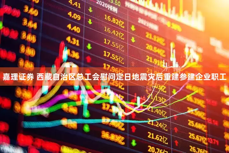 嘉理证券 西藏自治区总工会慰问定日地震灾后重建参建企业职工