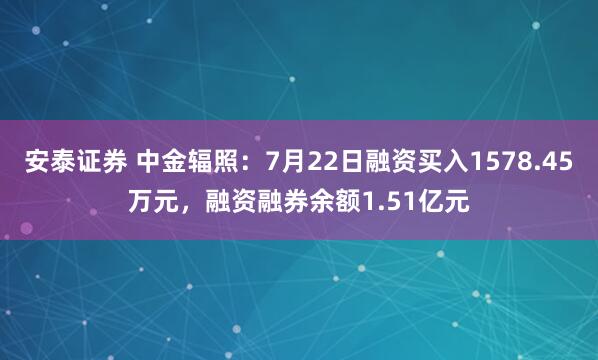 安泰证券 中金辐照：7月22日融资买入1578.45万元，融资融券余额1.51亿元