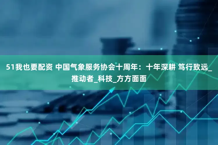 51我也要配资 中国气象服务协会十周年：十年深耕 笃行致远_推动者_科技_方方面面
