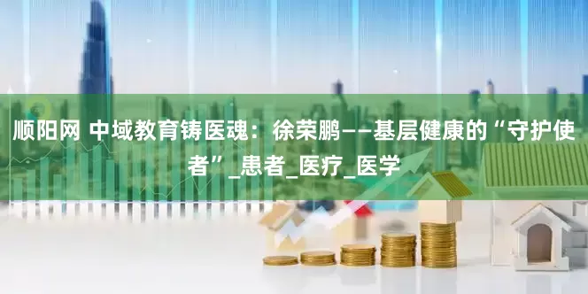 顺阳网 中域教育铸医魂：徐荣鹏——基层健康的“守护使者”_患者_医疗_医学