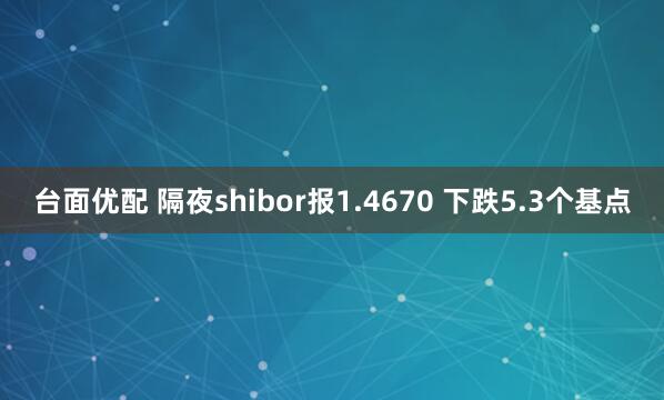台面优配 隔夜shibor报1.4670 下跌5.3个基点
