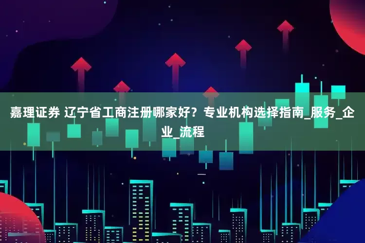 嘉理证券 辽宁省工商注册哪家好？专业机构选择指南_服务_企业_流程