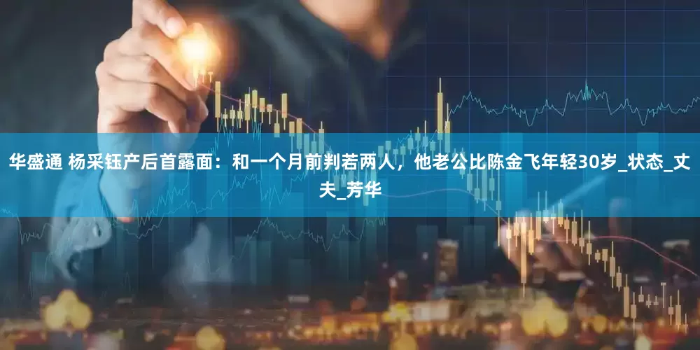 华盛通 杨采钰产后首露面：和一个月前判若两人，他老公比陈金飞年轻30岁_状态_丈夫_芳华