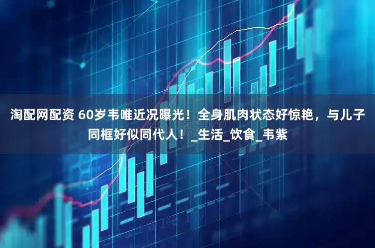 淘配网配资 60岁韦唯近况曝光！全身肌肉状态好惊艳，与儿子同框好似同代人！_生活_饮食_韦紫