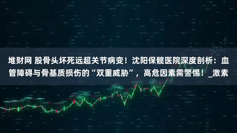 堆财网 股骨头坏死远超关节病变！沈阳保髋医院深度剖析：血管障碍与骨基质损伤的“双重威胁”，高危因素需警惕！_激素
