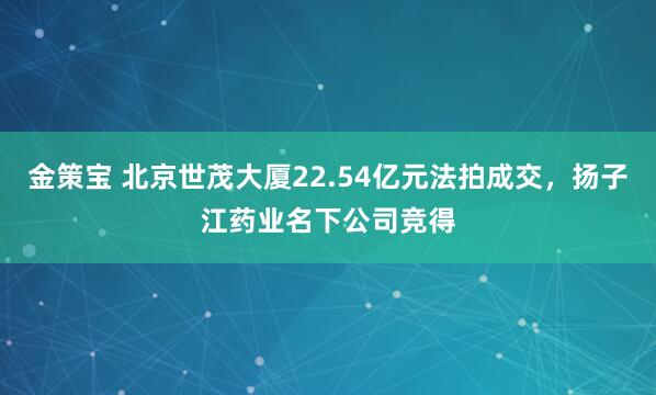 金策宝 北京世茂大厦22.54亿元法拍成交，扬子江药业名下公司竞得