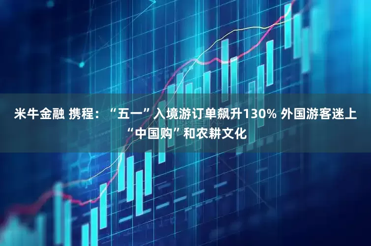 米牛金融 携程：“五一”入境游订单飙升130% 外国游客迷上“中国购”和农耕文化