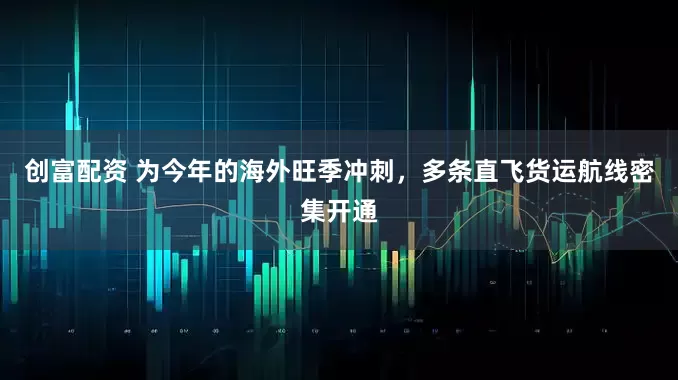 创富配资 为今年的海外旺季冲刺，多条直飞货运航线密集开通