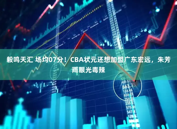 毅鸣天汇 场均07分！CBA状元还想加盟广东宏远，朱芳雨眼光毒辣