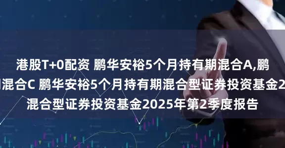 港股T+0配资 鹏华安裕5个月持有期混合A,鹏华安裕5个月持有期混合C 鹏华安裕5个月持有期混合型证券投资基金2025年第2季度报告