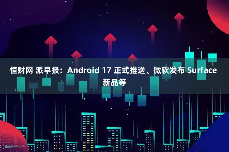 恒财网 派早报：Android 17 正式推送、微软发布 Surface 新品等