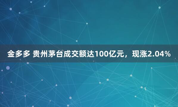 金多多 贵州茅台成交额达100亿元，现涨2.04%
